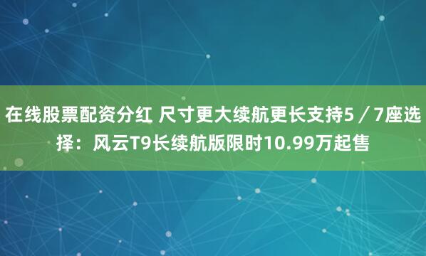 在线股票配资分红 尺寸更大续航更长支持5／7座选择：风云T9长续航版限时10.99万起售