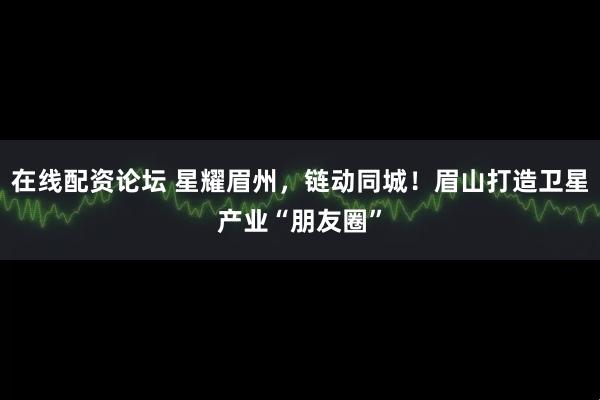 在线配资论坛 星耀眉州，链动同城！眉山打造卫星产业“朋友圈”