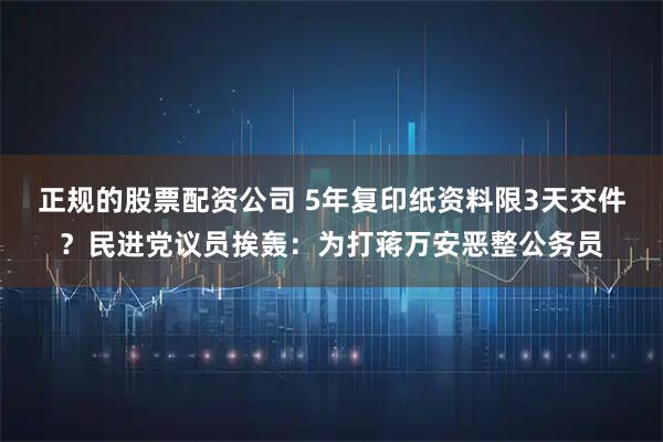 正规的股票配资公司 5年复印纸资料限3天交件?民进党议员挨轰:为打蒋万安恶整公务员