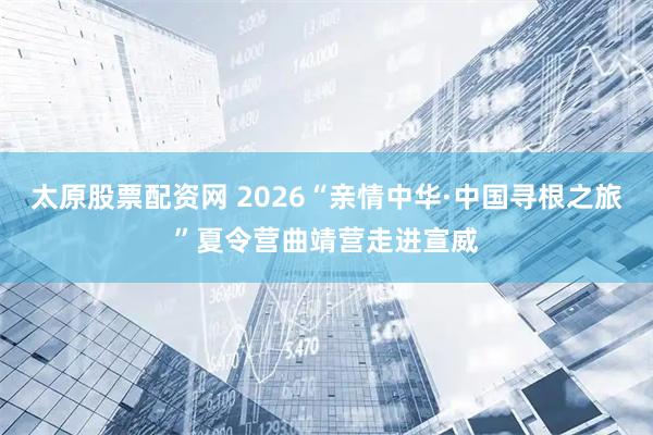太原股票配资网 2026“亲情中华·中国寻根之旅”夏令营曲靖营走进宣威