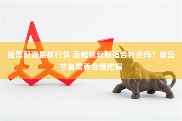 股票配资最新行情 面瘫恢复期适合针灸吗？康复节奏需要合理把握